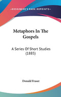 Metaphors In The Gospels: A Series Of Short Studies (1885): A Series Of Short Studies (1885)